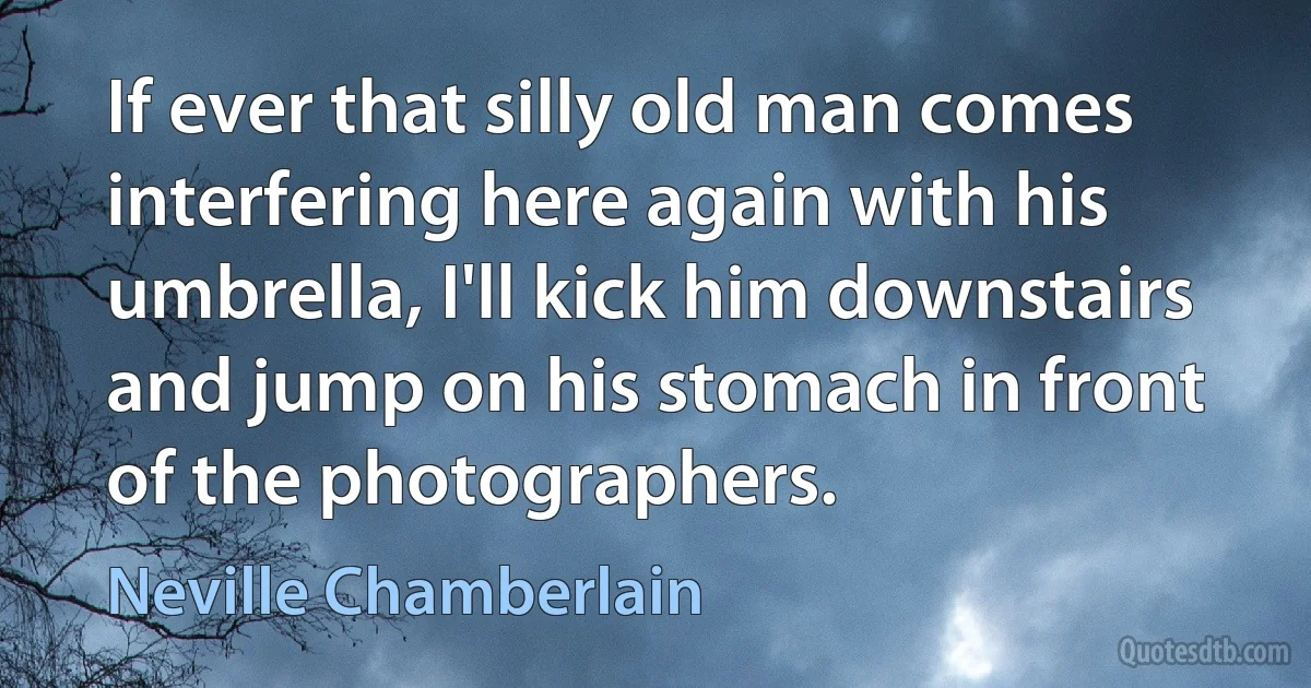 If ever that silly old man comes interfering here again with his umbrella, I'll kick him downstairs and jump on his stomach in front of the photographers. (Neville Chamberlain)