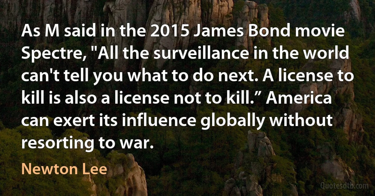 As M said in the 2015 James Bond movie Spectre, "All the surveillance in the world can't tell you what to do next. A license to kill is also a license not to kill.” America can exert its influence globally without resorting to war. (Newton Lee)