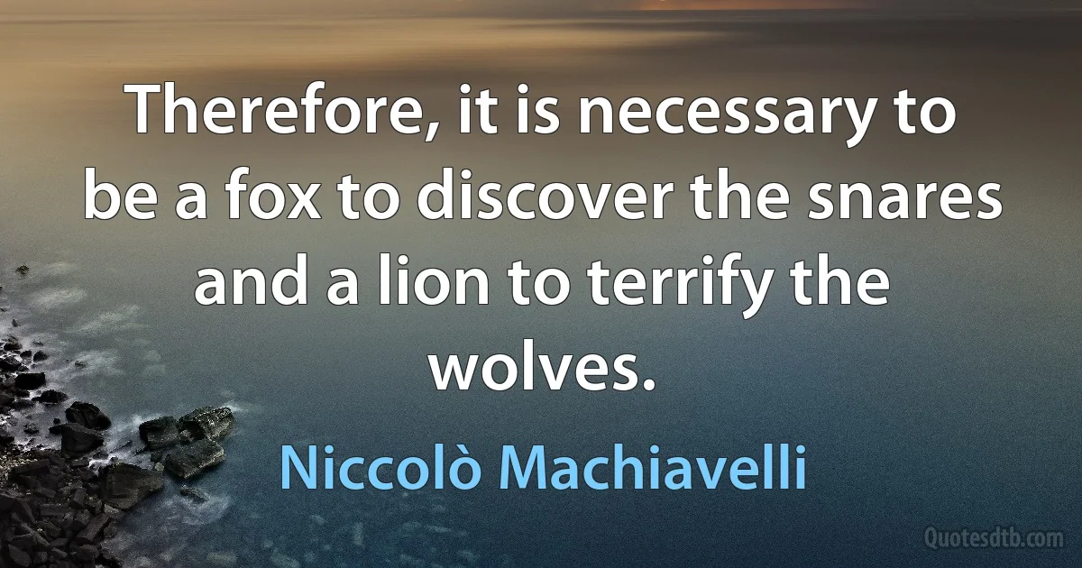 Therefore, it is necessary to be a fox to discover the snares and a lion to terrify the wolves. (Niccolò Machiavelli)