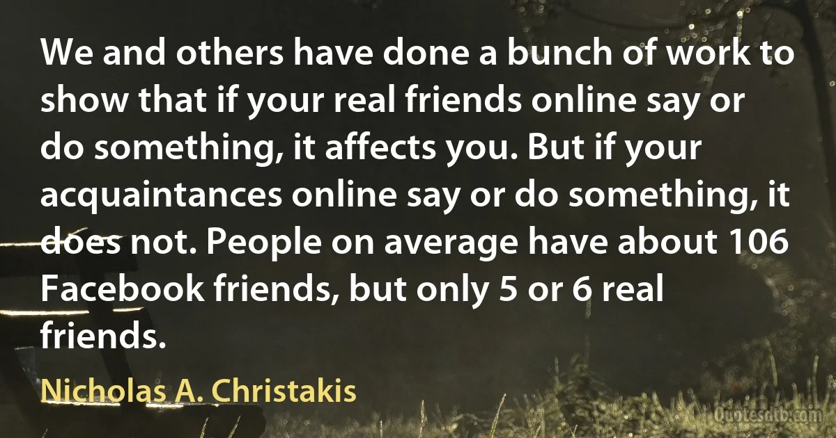 We and others have done a bunch of work to show that if your real friends online say or do something, it affects you. But if your acquaintances online say or do something, it does not. People on average have about 106 Facebook friends, but only 5 or 6 real friends. (Nicholas A. Christakis)