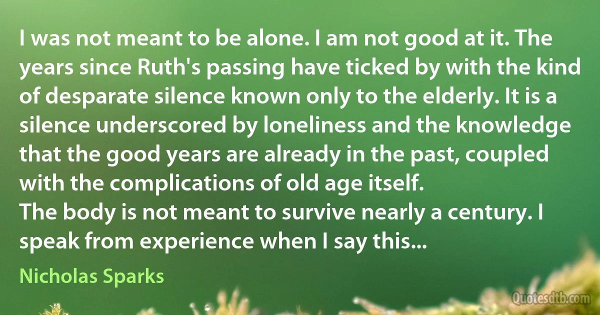 I was not meant to be alone. I am not good at it. The years since Ruth's passing have ticked by with the kind of desparate silence known only to the elderly. It is a silence underscored by loneliness and the knowledge that the good years are already in the past, coupled with the complications of old age itself.
The body is not meant to survive nearly a century. I speak from experience when I say this... (Nicholas Sparks)