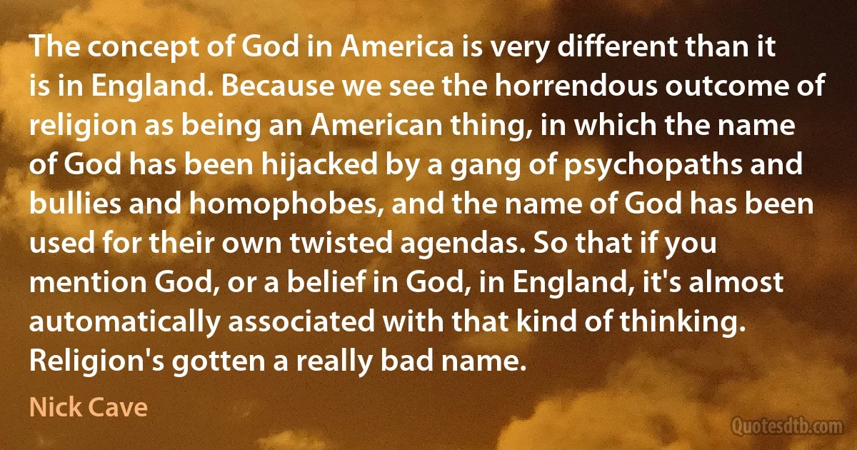 The concept of God in America is very different than it is in England. Because we see the horrendous outcome of religion as being an American thing, in which the name of God has been hijacked by a gang of psychopaths and bullies and homophobes, and the name of God has been used for their own twisted agendas. So that if you mention God, or a belief in God, in England, it's almost automatically associated with that kind of thinking. Religion's gotten a really bad name. (Nick Cave)