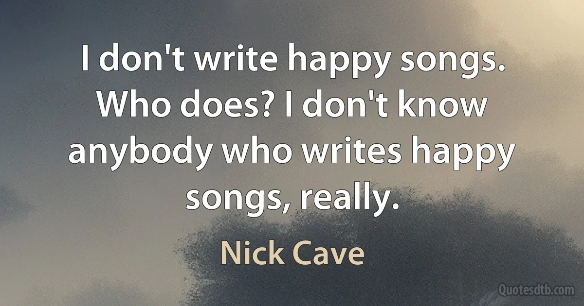 I don't write happy songs. Who does? I don't know anybody who writes happy songs, really. (Nick Cave)