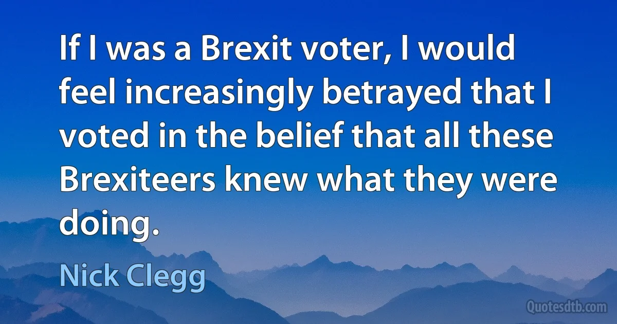 If I was a Brexit voter, I would feel increasingly betrayed that I voted in the belief that all these Brexiteers knew what they were doing. (Nick Clegg)