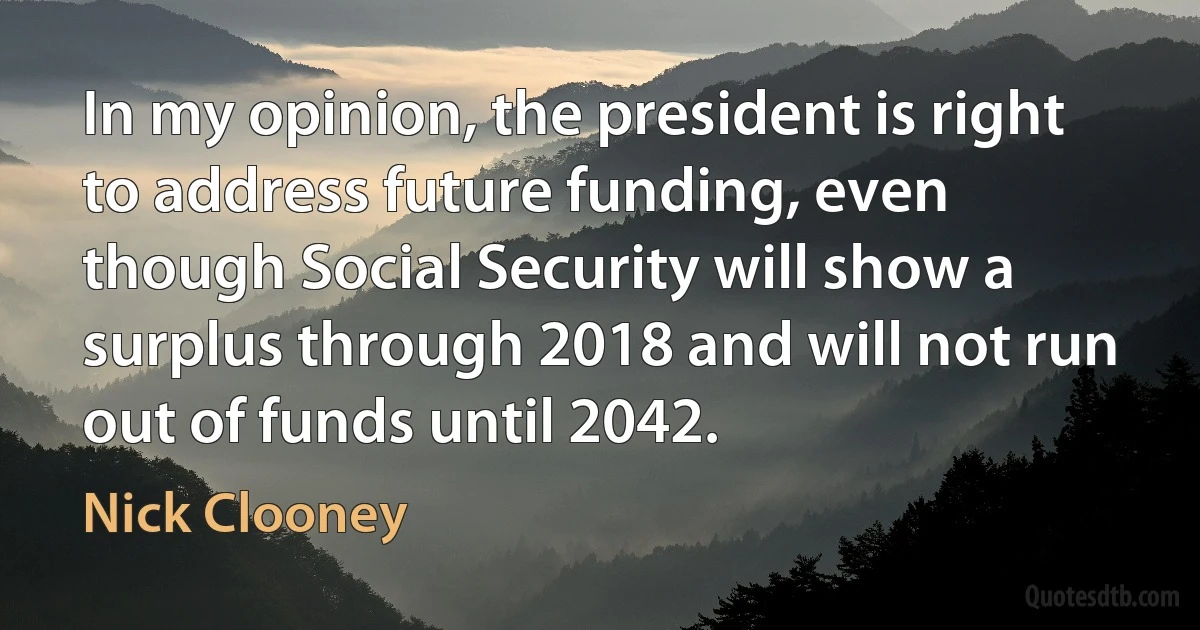 In my opinion, the president is right to address future funding, even though Social Security will show a surplus through 2018 and will not run out of funds until 2042. (Nick Clooney)