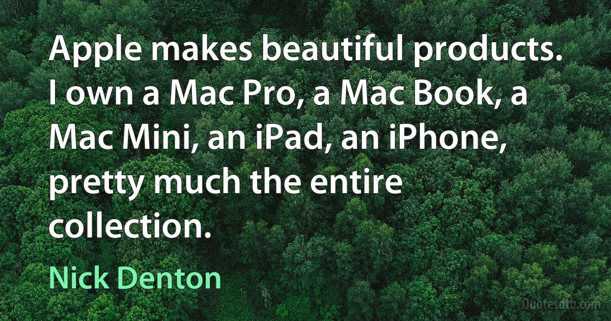 Apple makes beautiful products. I own a Mac Pro, a Mac Book, a Mac Mini, an iPad, an iPhone, pretty much the entire collection. (Nick Denton)