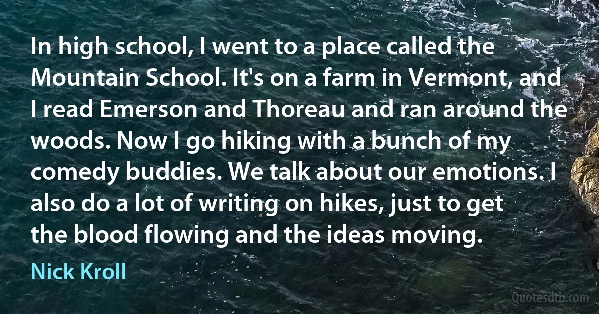 In high school, I went to a place called the Mountain School. It's on a farm in Vermont, and I read Emerson and Thoreau and ran around the woods. Now I go hiking with a bunch of my comedy buddies. We talk about our emotions. I also do a lot of writing on hikes, just to get the blood flowing and the ideas moving. (Nick Kroll)