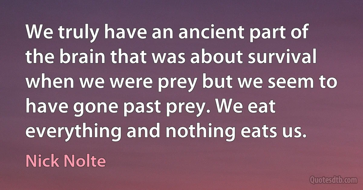 We truly have an ancient part of the brain that was about survival when we were prey but we seem to have gone past prey. We eat everything and nothing eats us. (Nick Nolte)