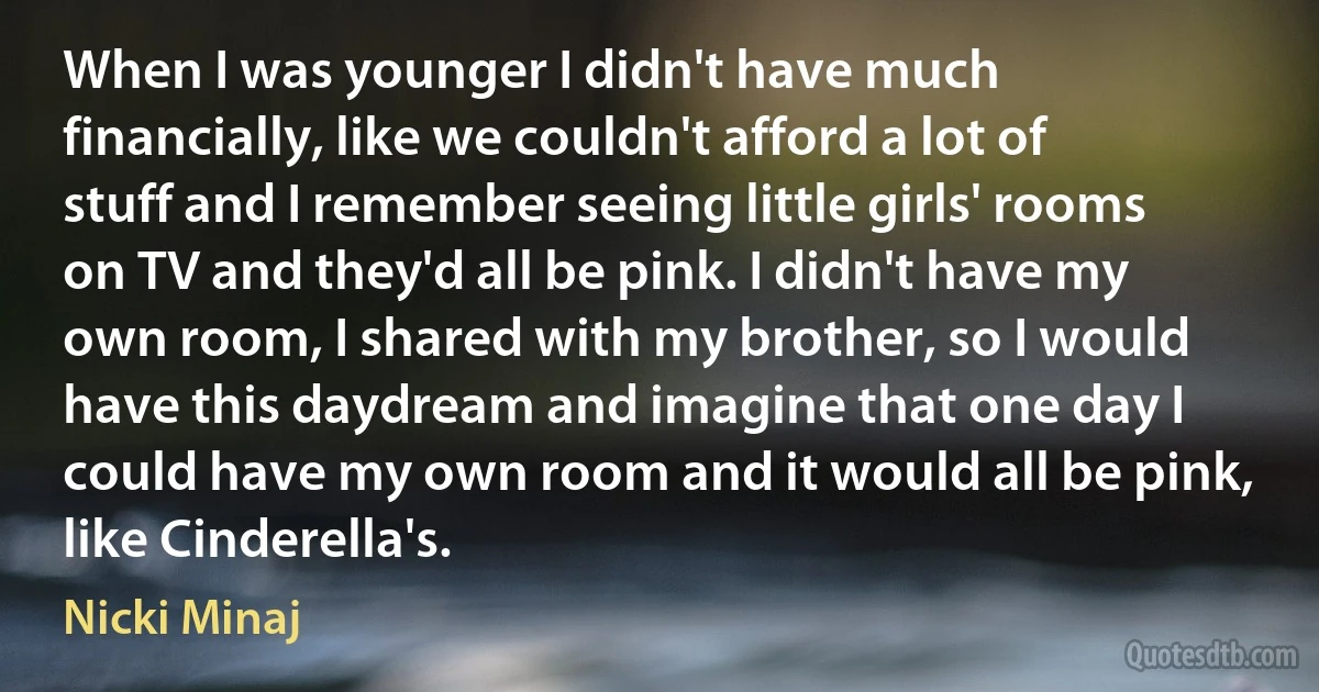 When I was younger I didn't have much financially, like we couldn't afford a lot of stuff and I remember seeing little girls' rooms on TV and they'd all be pink. I didn't have my own room, I shared with my brother, so I would have this daydream and imagine that one day I could have my own room and it would all be pink, like Cinderella's. (Nicki Minaj)