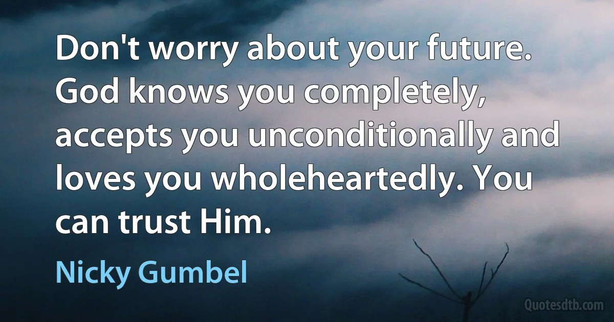 Don't worry about your future. God knows you completely, accepts you unconditionally and loves you wholeheartedly. You can trust Him. (Nicky Gumbel)