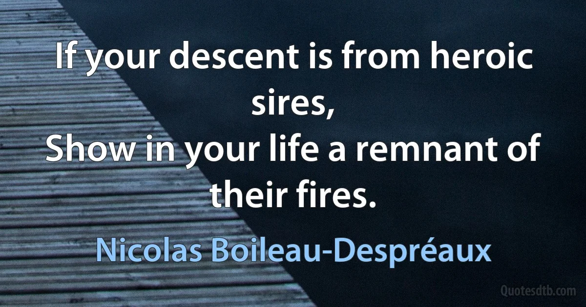 If your descent is from heroic sires,
Show in your life a remnant of their fires. (Nicolas Boileau-Despréaux)