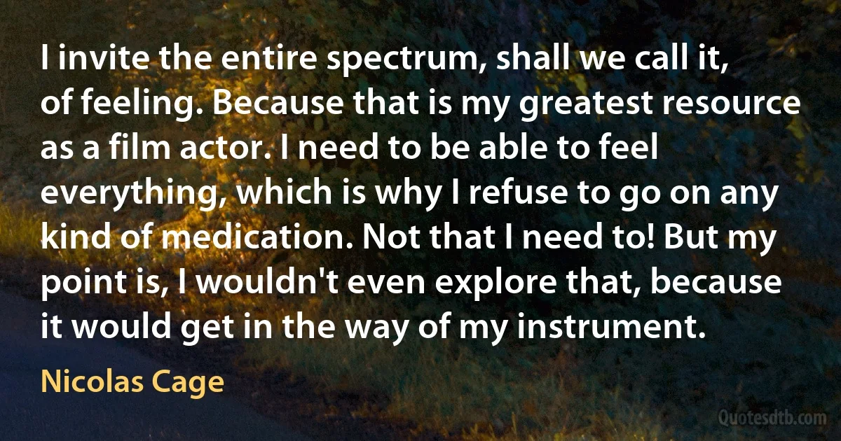 I invite the entire spectrum, shall we call it, of feeling. Because that is my greatest resource as a film actor. I need to be able to feel everything, which is why I refuse to go on any kind of medication. Not that I need to! But my point is, I wouldn't even explore that, because it would get in the way of my instrument. (Nicolas Cage)