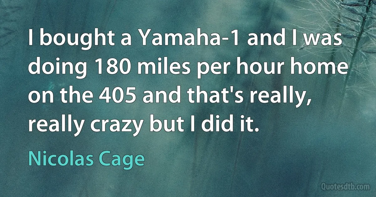 I bought a Yamaha-1 and I was doing 180 miles per hour home on the 405 and that's really, really crazy but I did it. (Nicolas Cage)