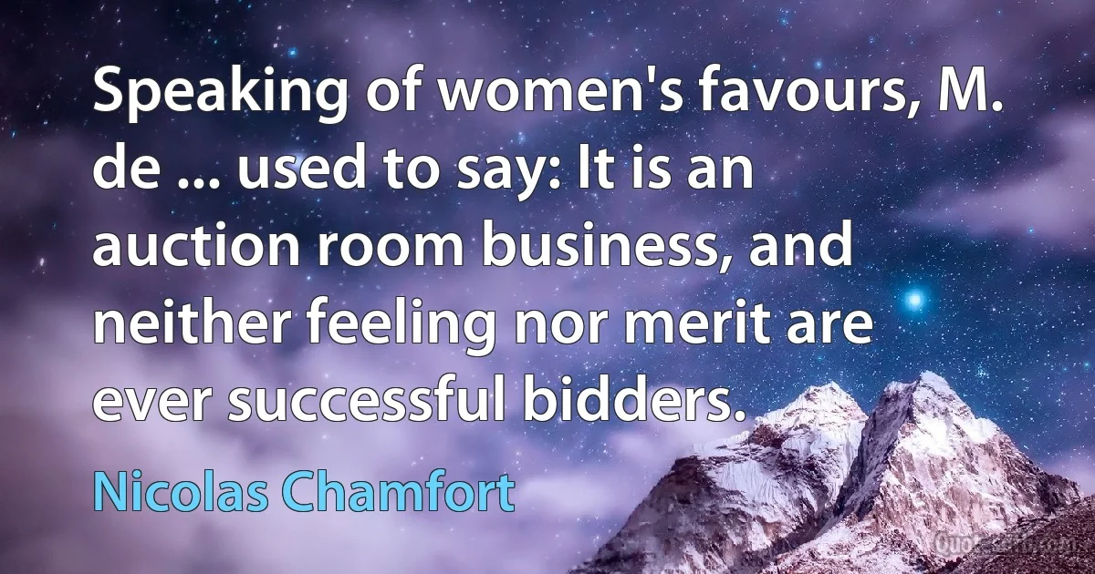 Speaking of women's favours, M. de ... used to say: It is an auction room business, and neither feeling nor merit are ever successful bidders. (Nicolas Chamfort)