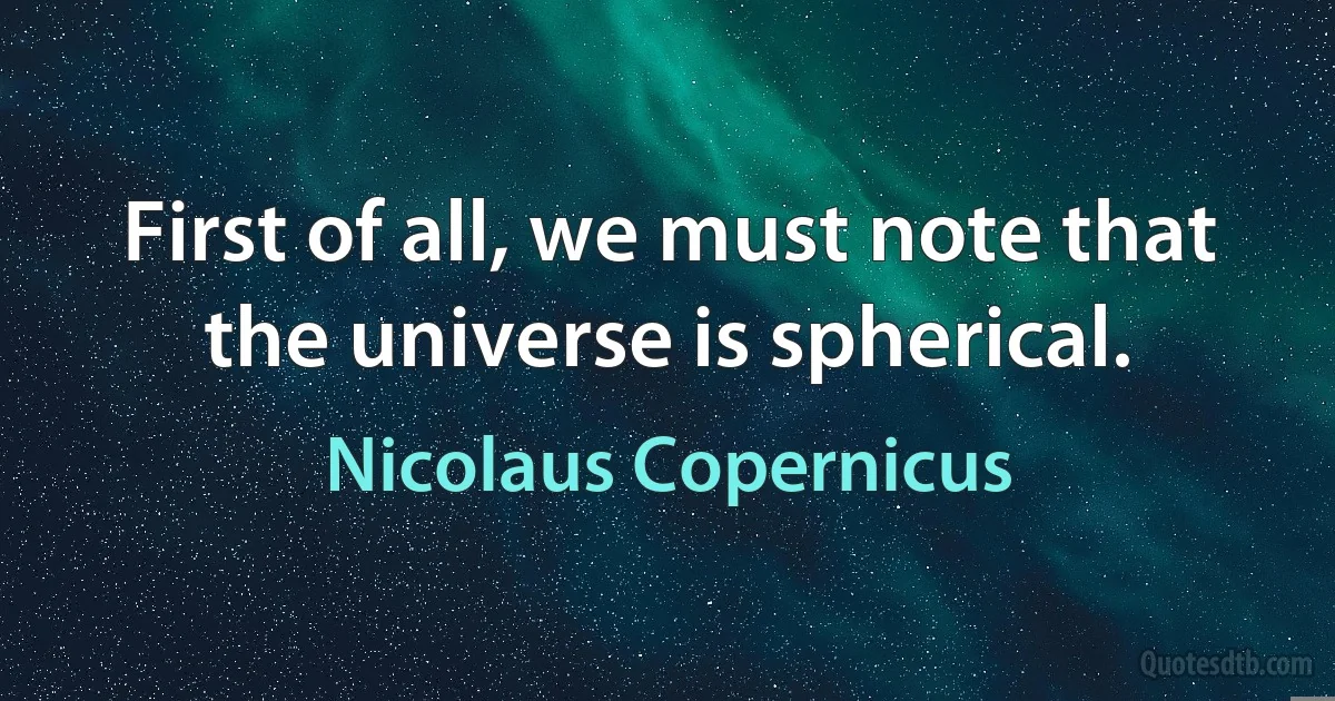 First of all, we must note that the universe is spherical. (Nicolaus Copernicus)