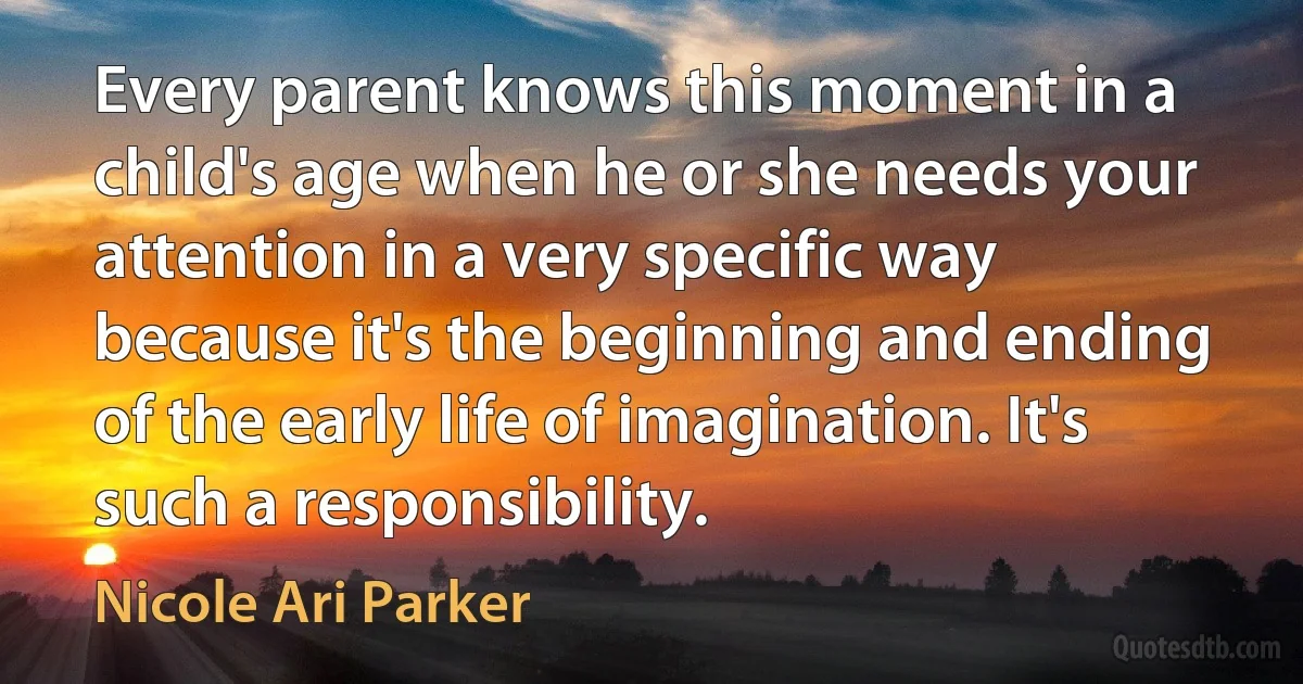 Every parent knows this moment in a child's age when he or she needs your attention in a very specific way because it's the beginning and ending of the early life of imagination. It's such a responsibility. (Nicole Ari Parker)