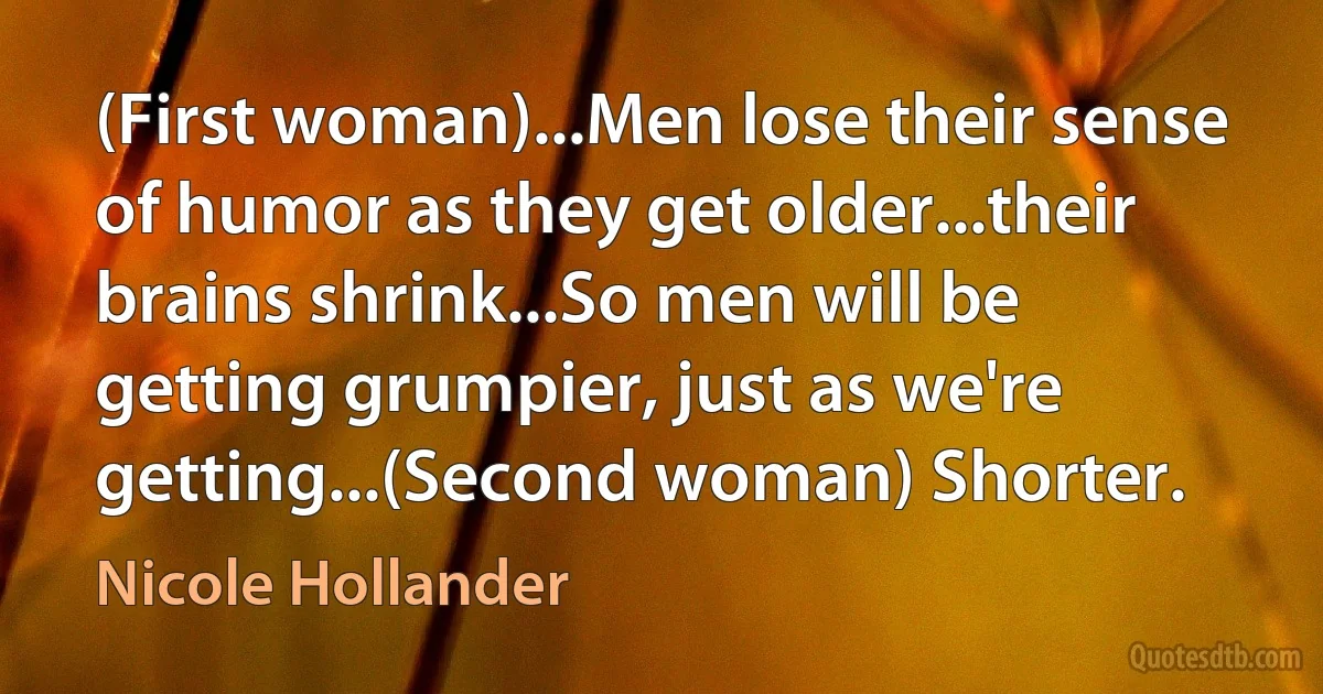 (First woman)...Men lose their sense of humor as they get older...their brains shrink...So men will be getting grumpier, just as we're getting...(Second woman) Shorter. (Nicole Hollander)