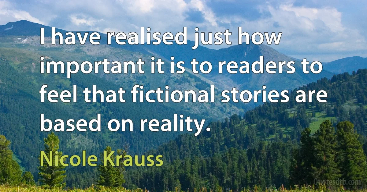 I have realised just how important it is to readers to feel that fictional stories are based on reality. (Nicole Krauss)