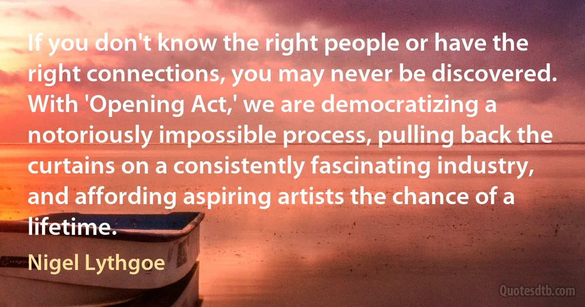 If you don't know the right people or have the right connections, you may never be discovered. With 'Opening Act,' we are democratizing a notoriously impossible process, pulling back the curtains on a consistently fascinating industry, and affording aspiring artists the chance of a lifetime. (Nigel Lythgoe)