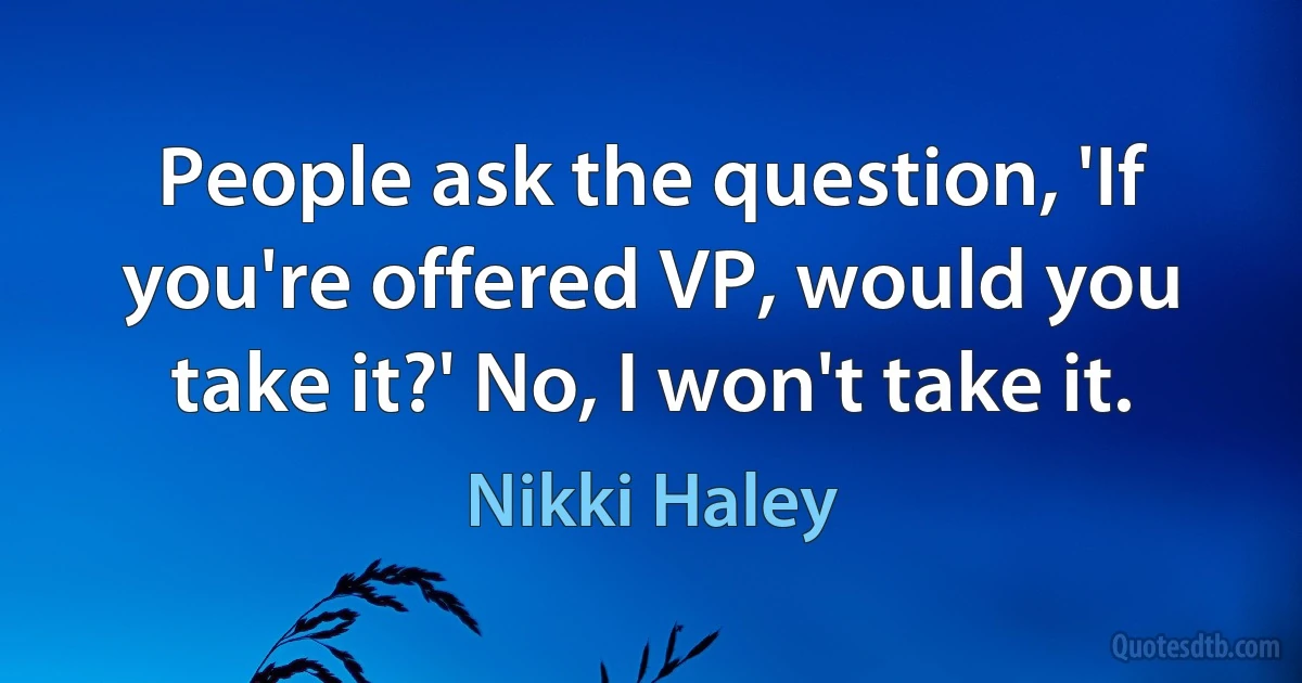 People ask the question, 'If you're offered VP, would you take it?' No, I won't take it. (Nikki Haley)