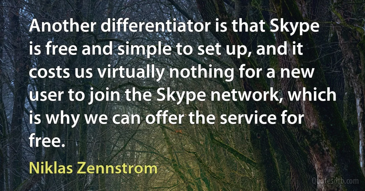 Another differentiator is that Skype is free and simple to set up, and it costs us virtually nothing for a new user to join the Skype network, which is why we can offer the service for free. (Niklas Zennstrom)