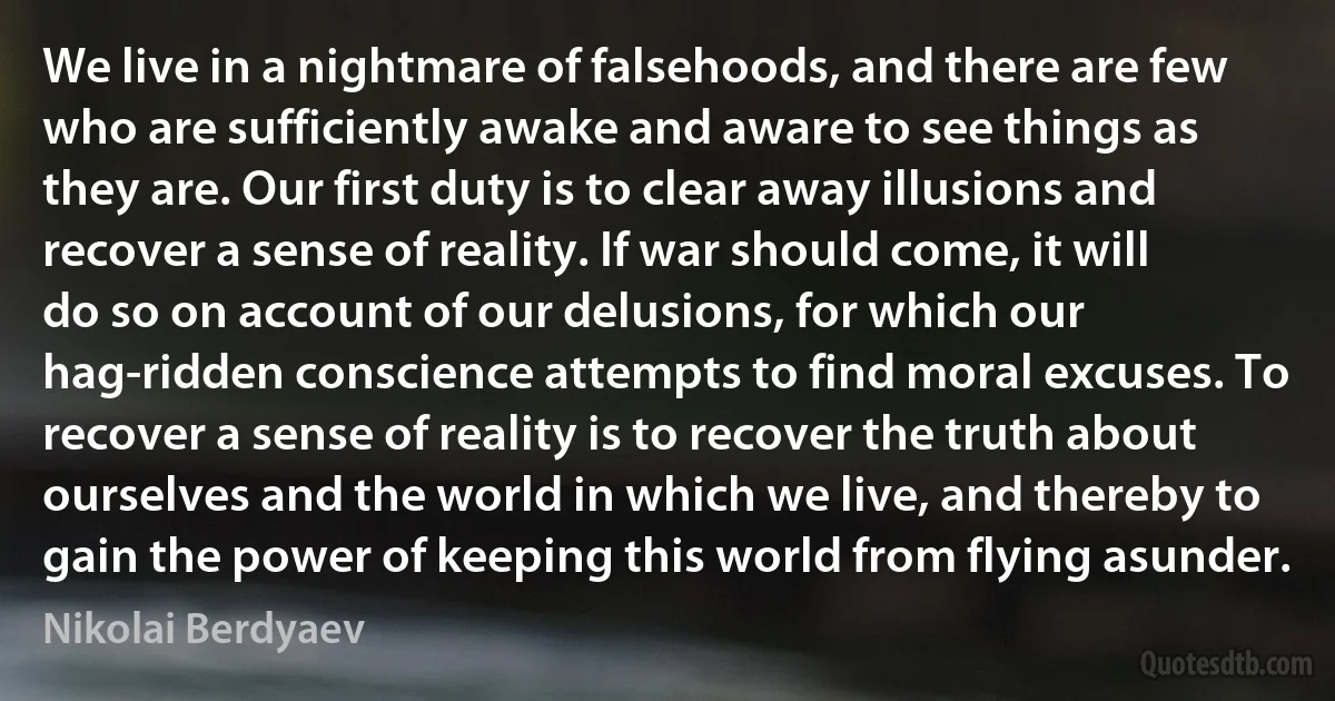 We live in a nightmare of falsehoods, and there are few who are sufficiently awake and aware to see things as they are. Our first duty is to clear away illusions and recover a sense of reality. If war should come, it will do so on account of our delusions, for which our hag-ridden conscience attempts to find moral excuses. To recover a sense of reality is to recover the truth about ourselves and the world in which we live, and thereby to gain the power of keeping this world from flying asunder. (Nikolai Berdyaev)