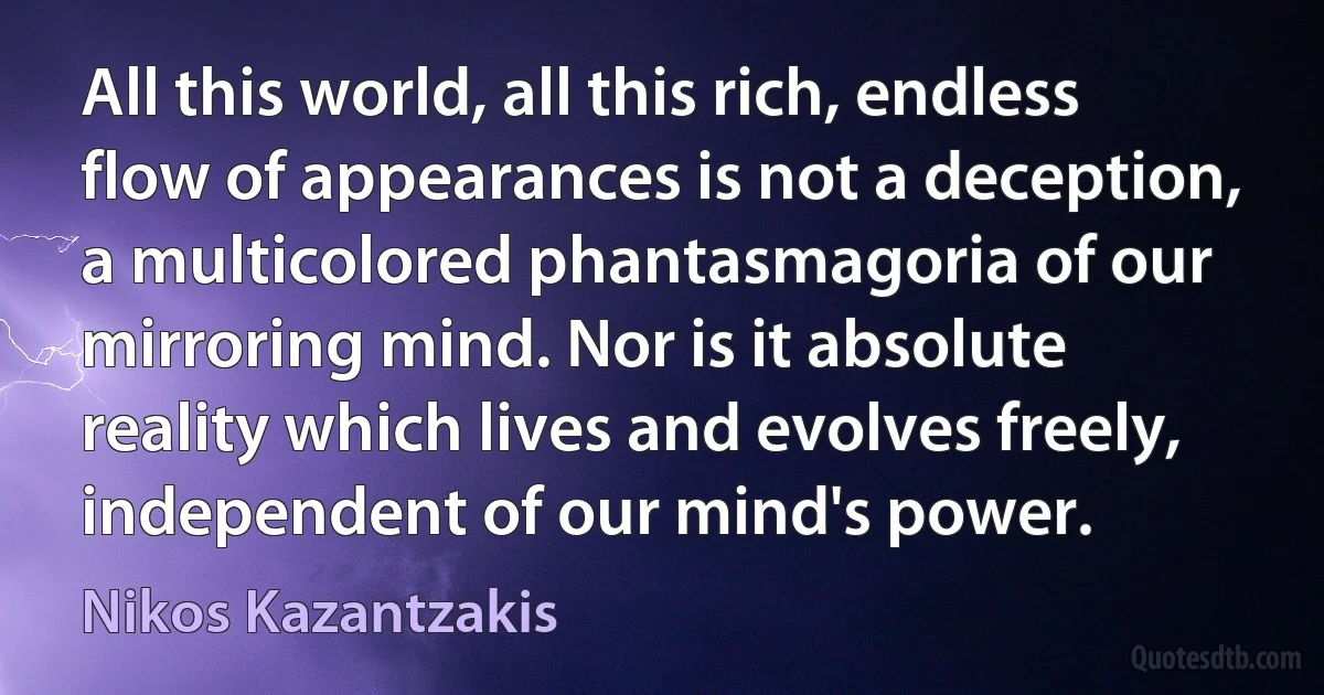 All this world, all this rich, endless flow of appearances is not a deception, a multicolored phantasmagoria of our mirroring mind. Nor is it absolute reality which lives and evolves freely, independent of our mind's power. (Nikos Kazantzakis)