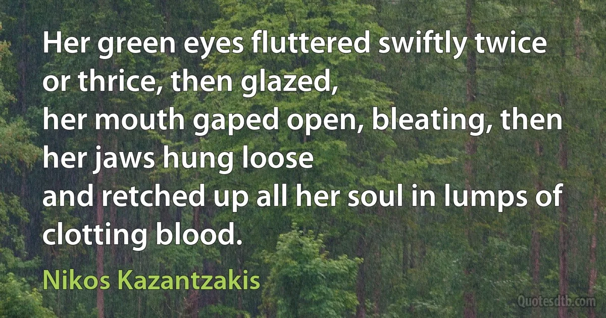 Her green eyes fluttered swiftly twice or thrice, then glazed,
her mouth gaped open, bleating, then her jaws hung loose
and retched up all her soul in lumps of clotting blood. (Nikos Kazantzakis)