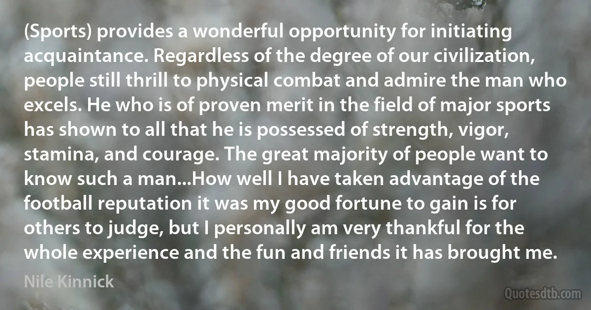 (Sports) provides a wonderful opportunity for initiating acquaintance. Regardless of the degree of our civilization, people still thrill to physical combat and admire the man who excels. He who is of proven merit in the field of major sports has shown to all that he is possessed of strength, vigor, stamina, and courage. The great majority of people want to know such a man...How well I have taken advantage of the football reputation it was my good fortune to gain is for others to judge, but I personally am very thankful for the whole experience and the fun and friends it has brought me. (Nile Kinnick)