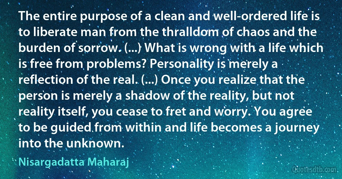 The entire purpose of a clean and well-ordered life is to liberate man from the thralldom of chaos and the burden of sorrow. (...) What is wrong with a life which is free from problems? Personality is merely a reflection of the real. (...) Once you realize that the person is merely a shadow of the reality, but not reality itself, you cease to fret and worry. You agree to be guided from within and life becomes a journey into the unknown. (Nisargadatta Maharaj)