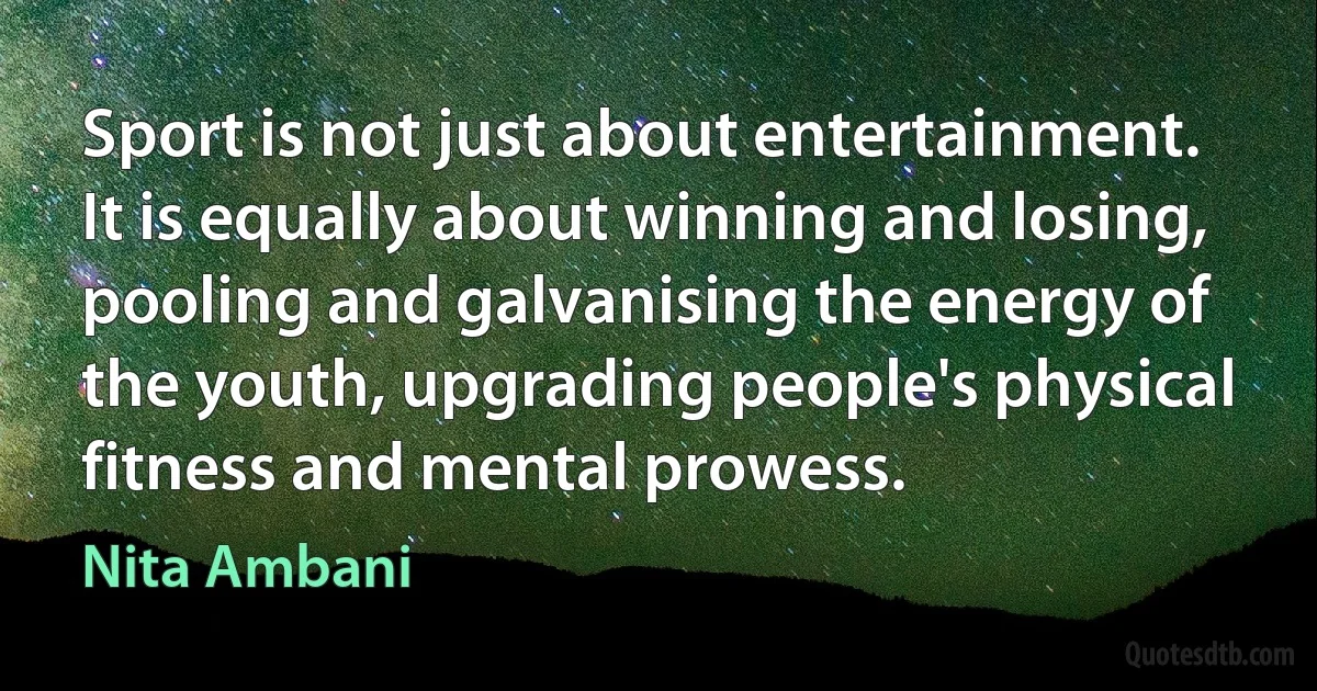 Sport is not just about entertainment. It is equally about winning and losing, pooling and galvanising the energy of the youth, upgrading people's physical fitness and mental prowess. (Nita Ambani)