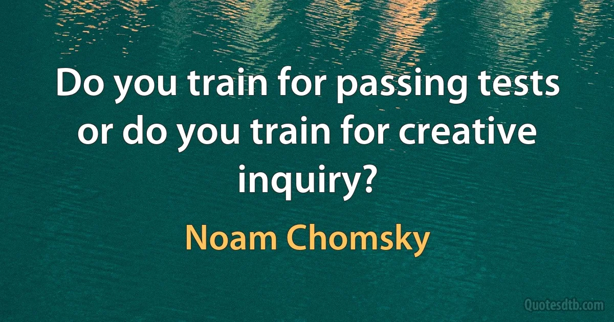 Do you train for passing tests or do you train for creative inquiry? (Noam Chomsky)