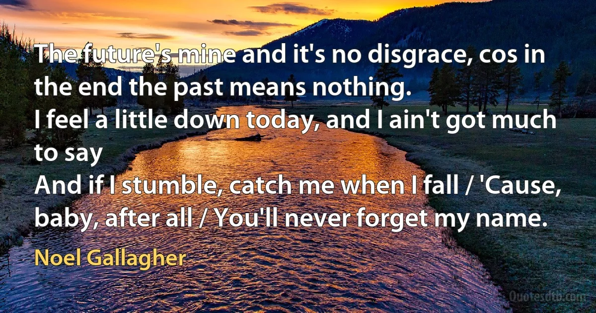 The future's mine and it's no disgrace, cos in the end the past means nothing.
I feel a little down today, and I ain't got much to say
And if I stumble, catch me when I fall / 'Cause, baby, after all / You'll never forget my name. (Noel Gallagher)