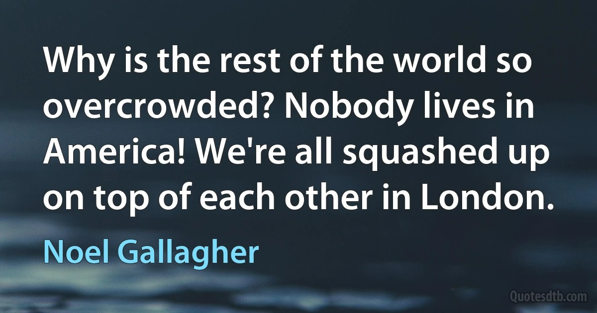 Why is the rest of the world so overcrowded? Nobody lives in America! We're all squashed up on top of each other in London. (Noel Gallagher)