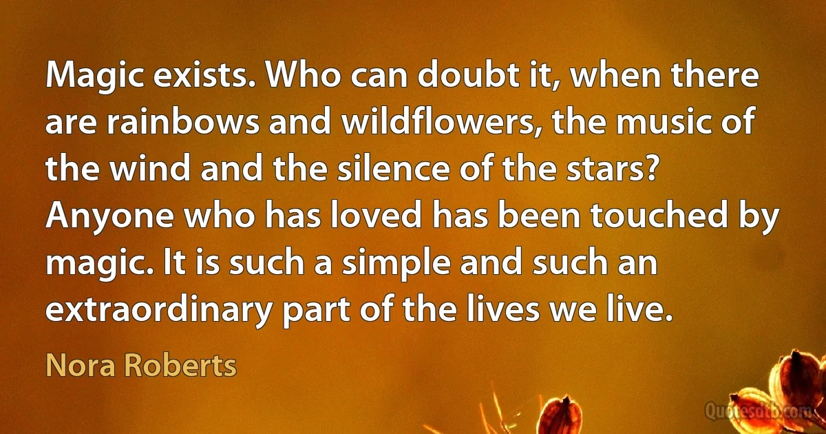 Magic exists. Who can doubt it, when there are rainbows and wildflowers, the music of the wind and the silence of the stars? Anyone who has loved has been touched by magic. It is such a simple and such an extraordinary part of the lives we live. (Nora Roberts)