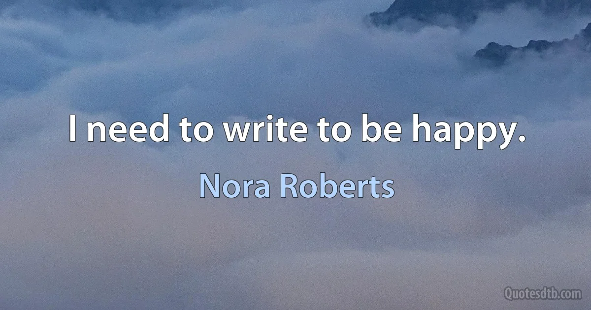 I need to write to be happy. (Nora Roberts)