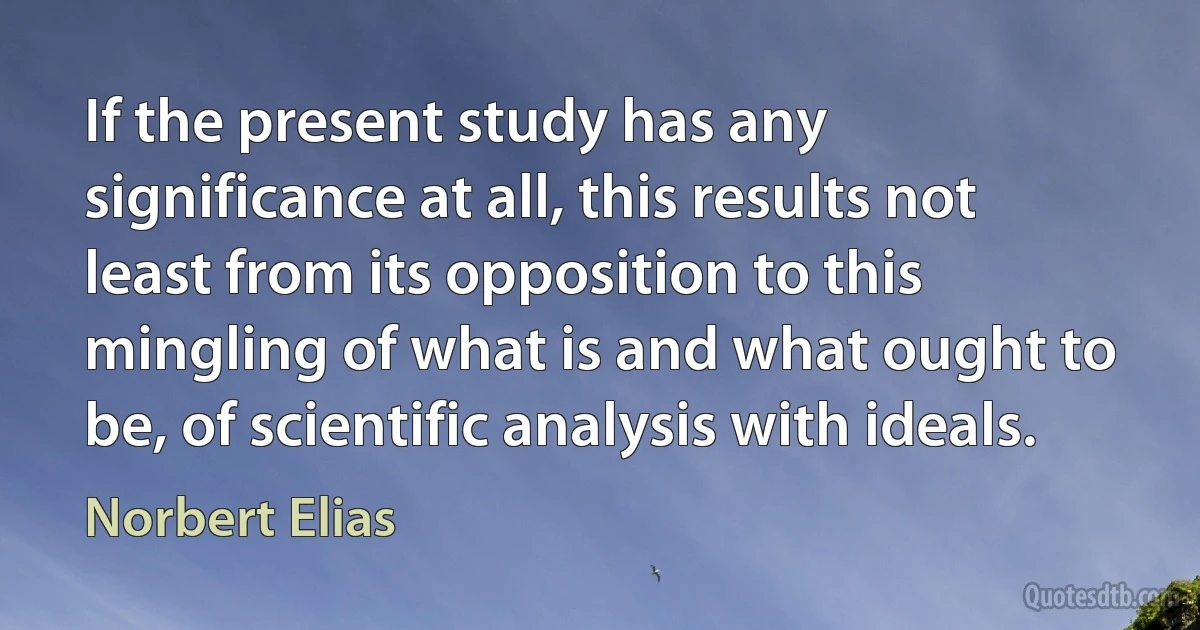 If the present study has any significance at all, this results not least from its opposition to this mingling of what is and what ought to be, of scientific analysis with ideals. (Norbert Elias)