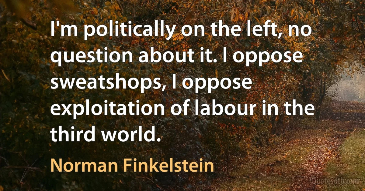 I'm politically on the left, no question about it. I oppose sweatshops, I oppose exploitation of labour in the third world. (Norman Finkelstein)