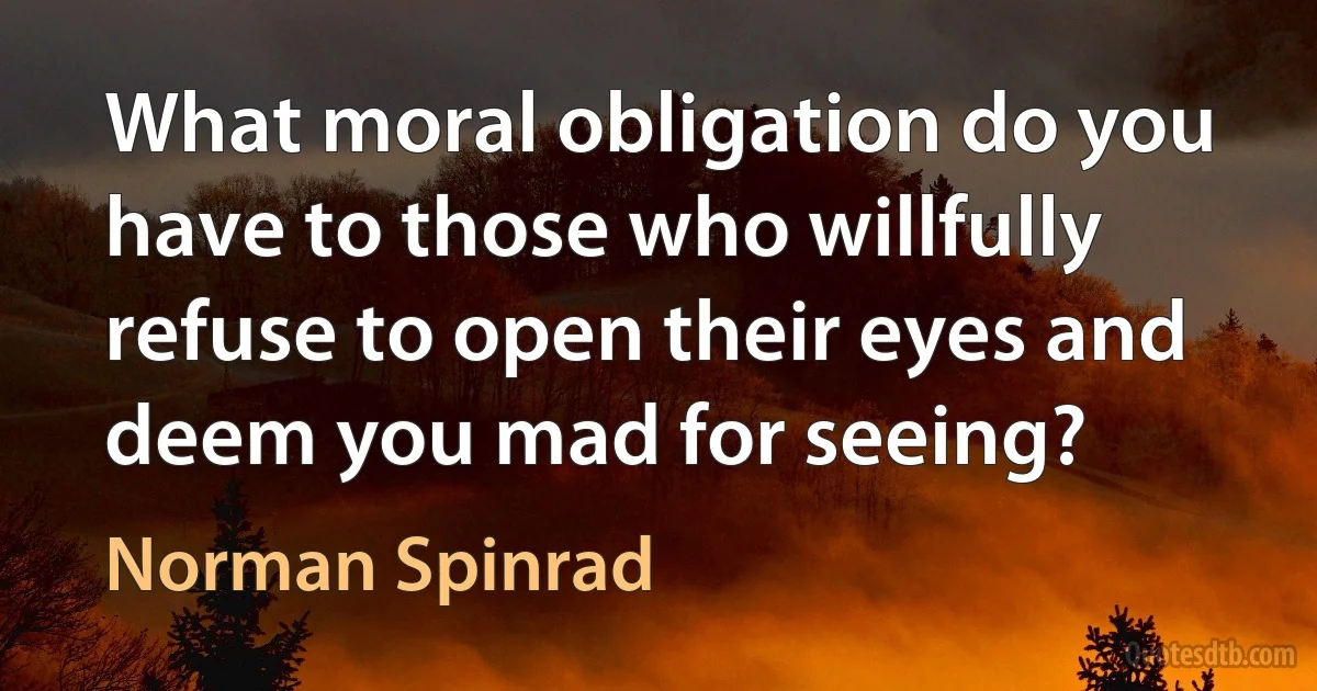 What moral obligation do you have to those who willfully refuse to open their eyes and deem you mad for seeing? (Norman Spinrad)