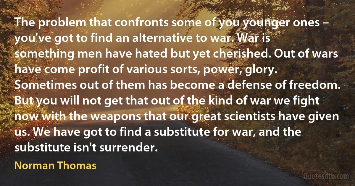 The problem that confronts some of you younger ones – you've got to find an alternative to war. War is something men have hated but yet cherished. Out of wars have come profit of various sorts, power, glory. Sometimes out of them has become a defense of freedom. But you will not get that out of the kind of war we fight now with the weapons that our great scientists have given us. We have got to find a substitute for war, and the substitute isn't surrender. (Norman Thomas)