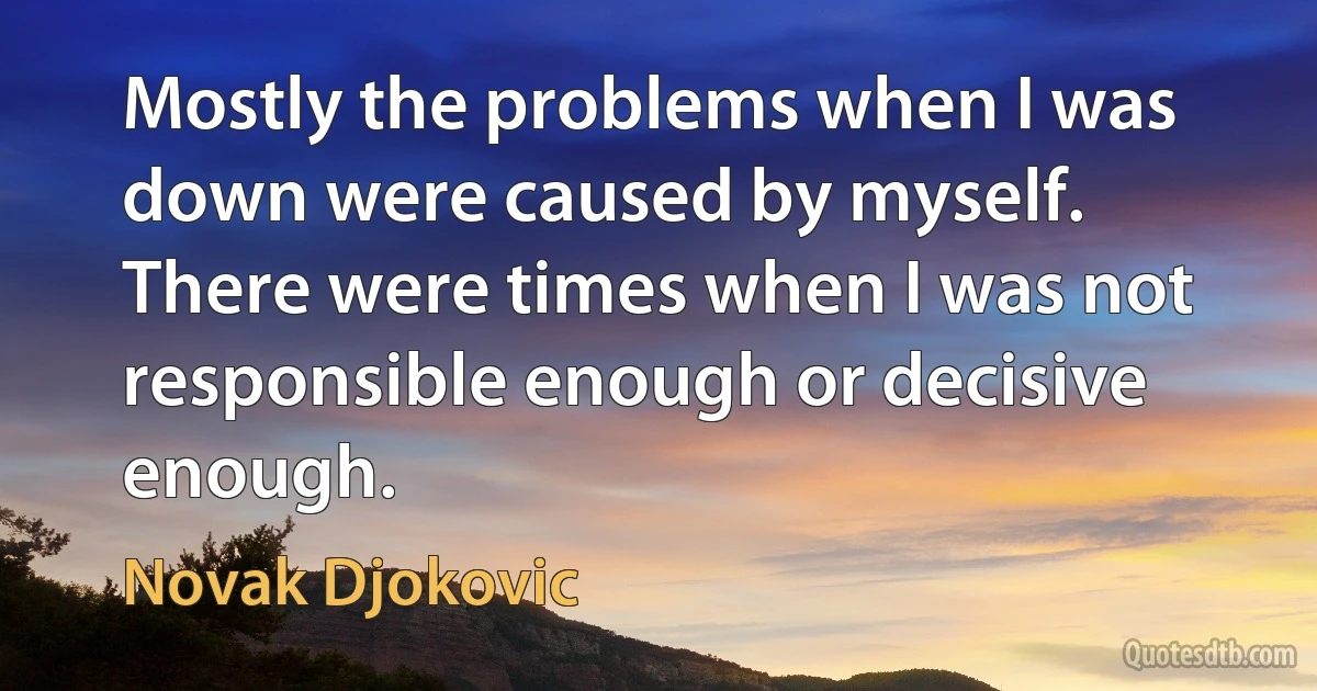 Mostly the problems when I was down were caused by myself. There were times when I was not responsible enough or decisive enough. (Novak Djokovic)