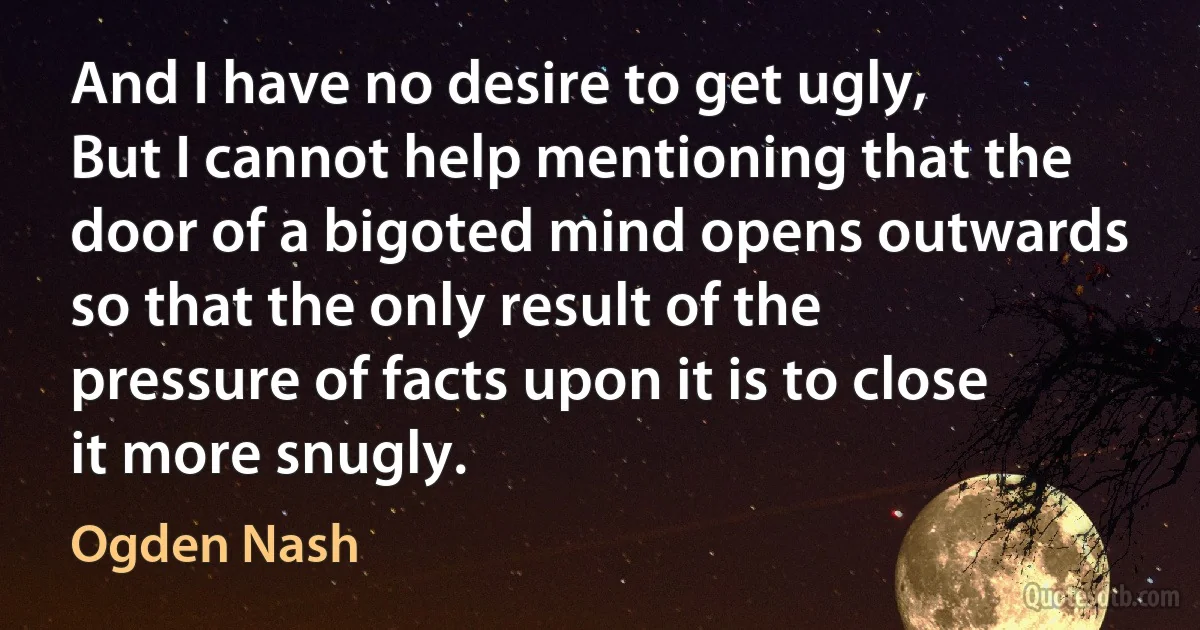 And I have no desire to get ugly,
But I cannot help mentioning that the door of a bigoted mind opens outwards so that the only result of the pressure of facts upon it is to close it more snugly. (Ogden Nash)