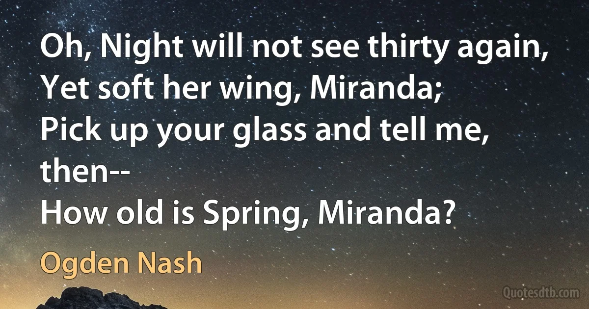 Oh, Night will not see thirty again,
Yet soft her wing, Miranda;
Pick up your glass and tell me, then--
How old is Spring, Miranda? (Ogden Nash)