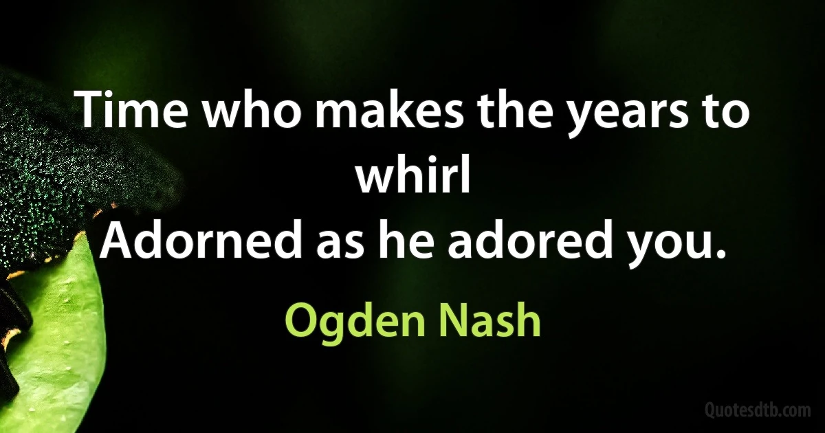 Time who makes the years to whirl
Adorned as he adored you. (Ogden Nash)