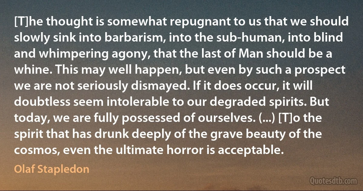 [T]he thought is somewhat repugnant to us that we should slowly sink into barbarism, into the sub-human, into blind and whimpering agony, that the last of Man should be a whine. This may well happen, but even by such a prospect we are not seriously dismayed. If it does occur, it will doubtless seem intolerable to our degraded spirits. But today, we are fully possessed of ourselves. (...) [T]o the spirit that has drunk deeply of the grave beauty of the cosmos, even the ultimate horror is acceptable. (Olaf Stapledon)