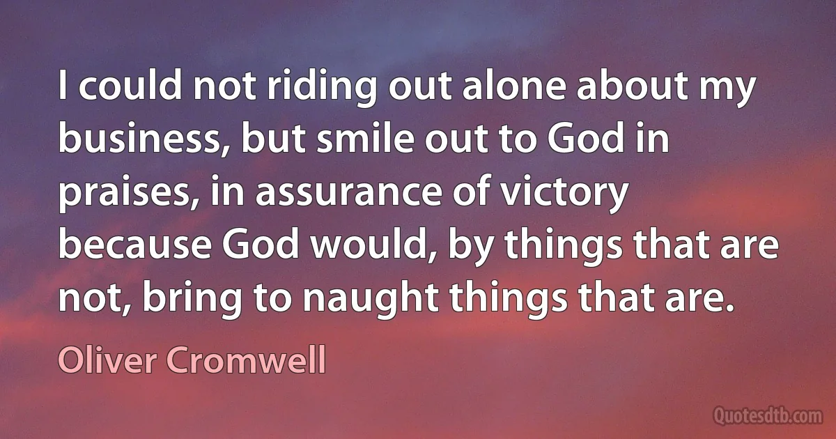 I could not riding out alone about my business, but smile out to God in praises, in assurance of victory because God would, by things that are not, bring to naught things that are. (Oliver Cromwell)