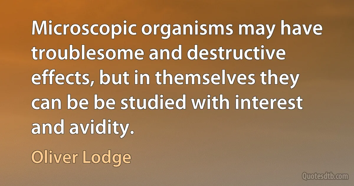 Microscopic organisms may have troublesome and destructive effects, but in themselves they can be be studied with interest and avidity. (Oliver Lodge)