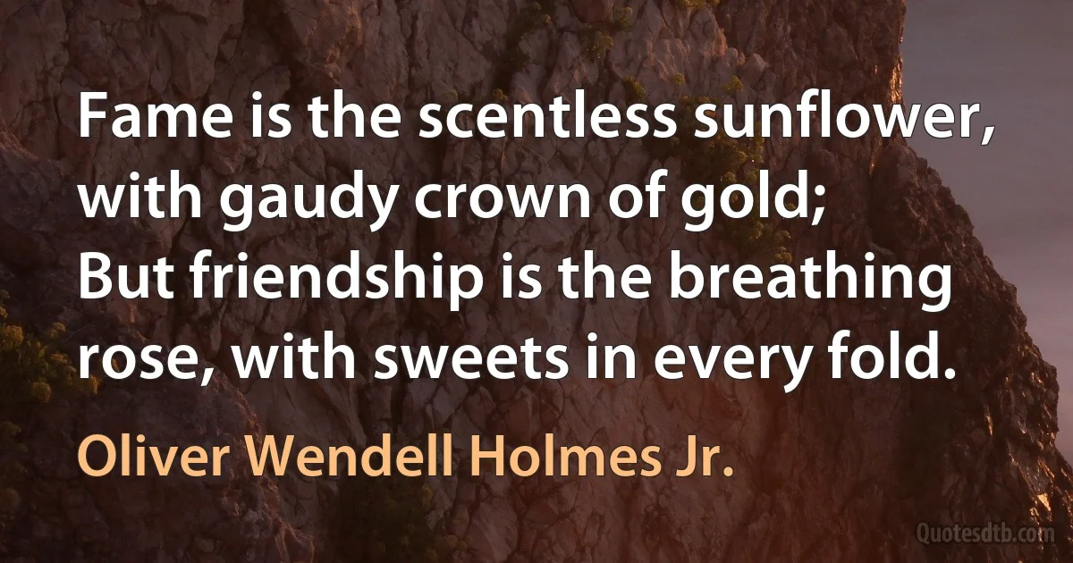 Fame is the scentless sunflower, with gaudy crown of gold;
But friendship is the breathing rose, with sweets in every fold. (Oliver Wendell Holmes Jr.)