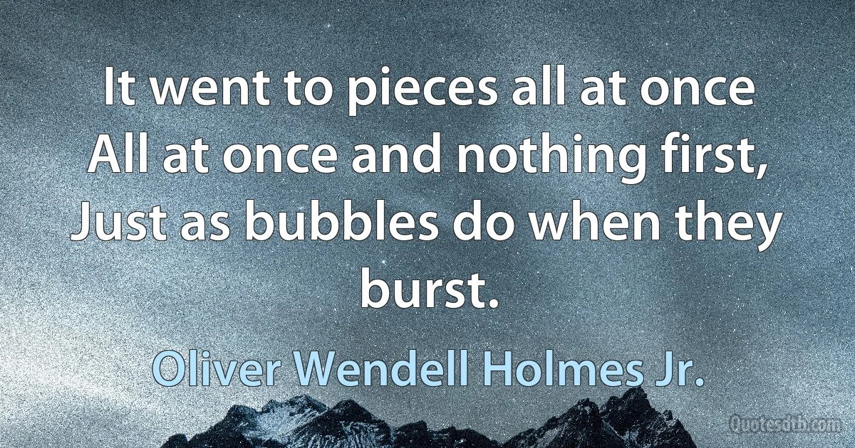 It went to pieces all at once All at once and nothing first, Just as bubbles do when they burst. (Oliver Wendell Holmes Jr.)