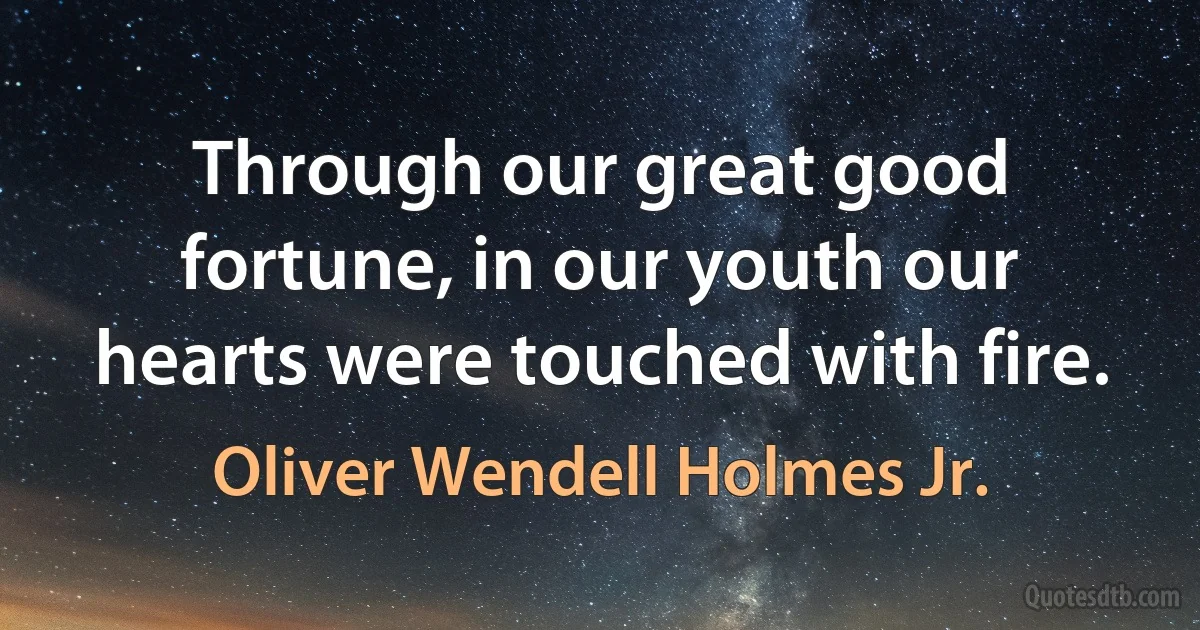 Through our great good fortune, in our youth our hearts were touched with fire. (Oliver Wendell Holmes Jr.)